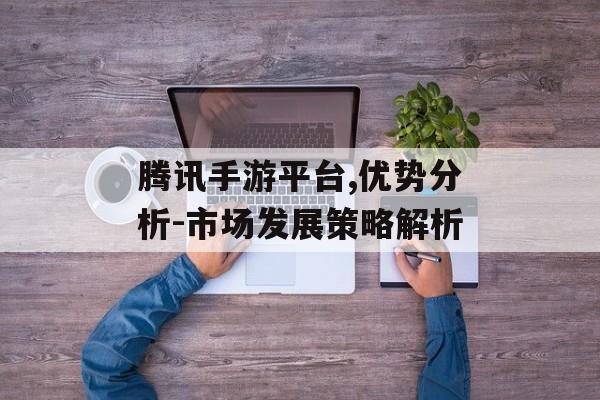 腾讯手游平台,优势分析-市场发展策略解析