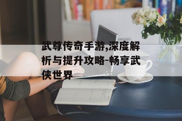 武尊传奇手游,深度解析与提升攻略-畅享武侠世界