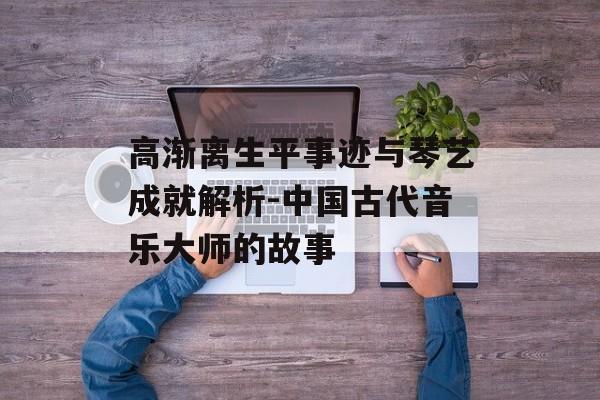 高渐离生平事迹与琴艺成就解析-中国古代音乐大师的故事
