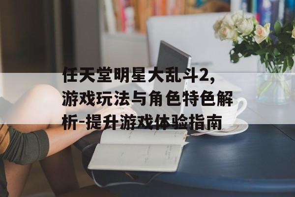 任天堂明星大乱斗2,游戏玩法与角色特色解析-提升游戏体验指南