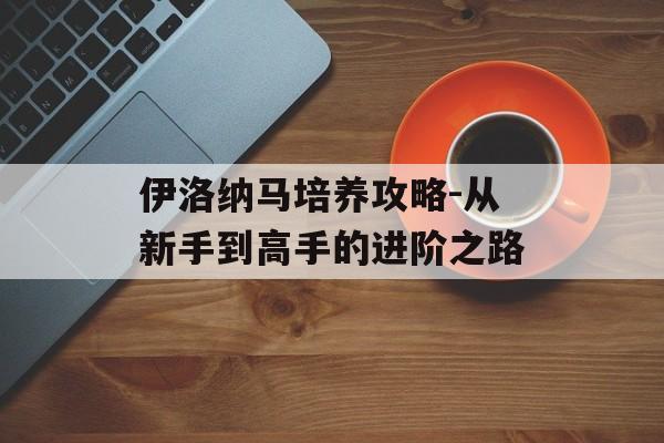 伊洛纳马培养攻略-从新手到高手的进阶之路