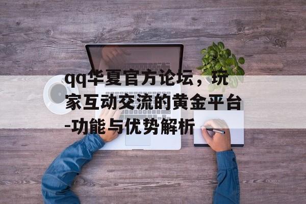 qq华夏官方论坛，玩家互动交流的黄金平台-功能与优势解析
