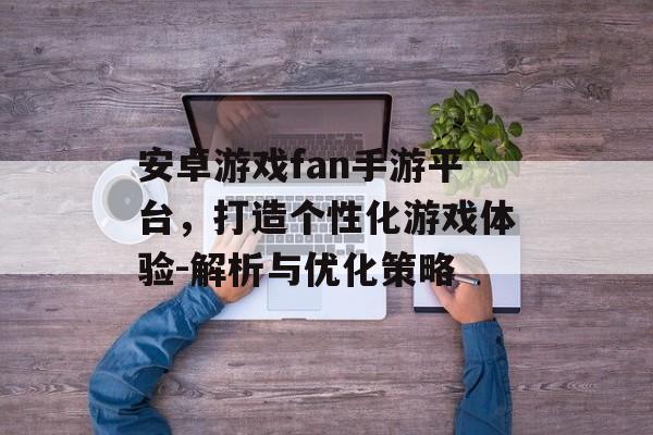 安卓游戏fan手游平台，打造个性化游戏体验-解析与优化策略