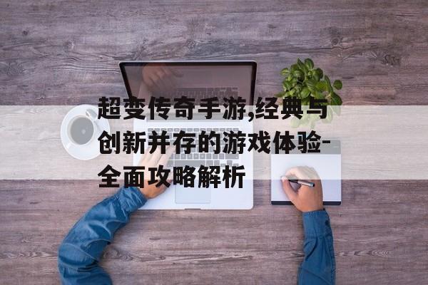 超变传奇手游,经典与创新并存的游戏体验-全面攻略解析