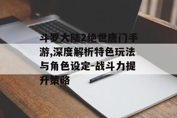 斗罗大陆2绝世唐门手游,深度解析特色玩法与角色设定-战斗力提升策略