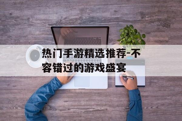热门手游精选推荐-不容错过的游戏盛宴