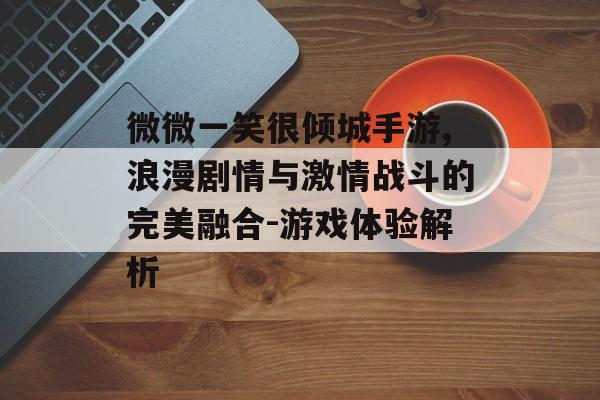 微微一笑很倾城手游,浪漫剧情与激情战斗的完美融合-游戏体验解析
