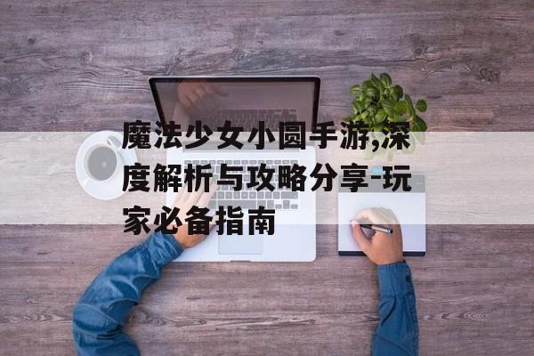 魔法少女小圆手游,深度解析与攻略分享-玩家必备指南
