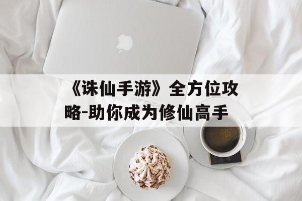 《诛仙手游》全方位攻略-助你成为修仙高手