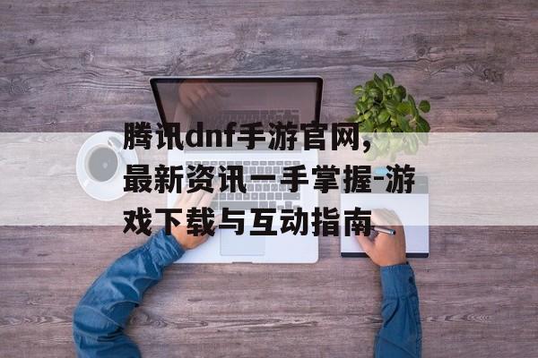 腾讯dnf手游官网,最新资讯一手掌握-游戏下载与互动指南