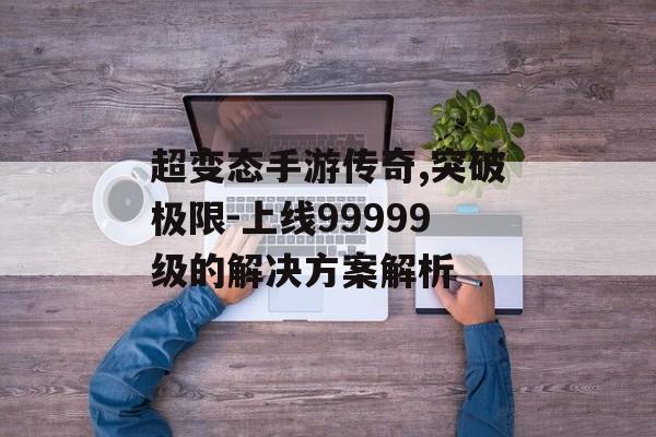 超变态手游传奇,突破极限-上线99999级的解决方案解析