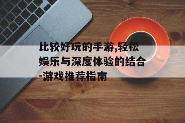 比较好玩的手游,轻松娱乐与深度体验的结合-游戏推荐指南