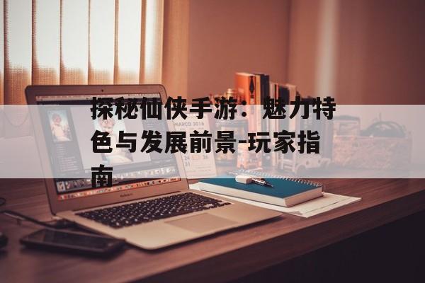 探秘仙侠手游：魅力特色与发展前景-玩家指南