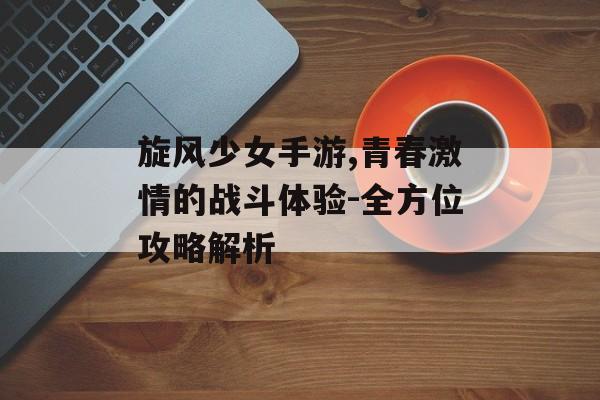 旋风少女手游,青春激情的战斗体验-全方位攻略解析