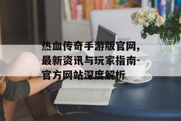 热血传奇手游版官网,最新资讯与玩家指南-官方网站深度解析