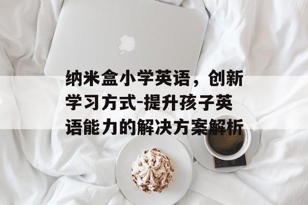 纳米盒小学英语，创新学习方式-提升孩子英语能力的解决方案解析