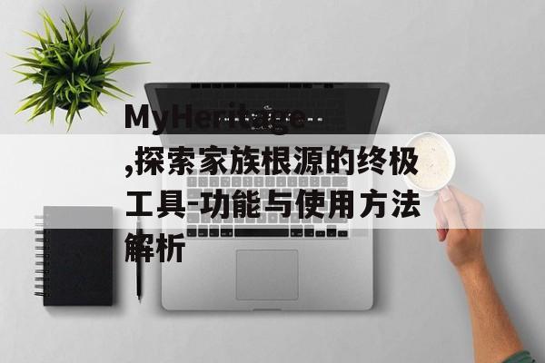 MyHeritage,探索家族根源的终极工具-功能与使用方法解析