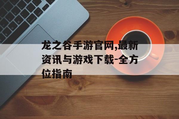 龙之谷手游官网,最新资讯与游戏下载-全方位指南