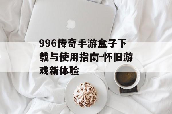 996传奇手游盒子下载与使用指南-怀旧游戏新体验