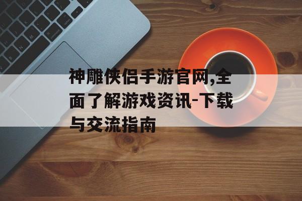 神雕侠侣手游官网,全面了解游戏资讯-下载与交流指南