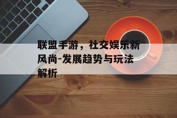 联盟手游，社交娱乐新风尚-发展趋势与玩法解析
